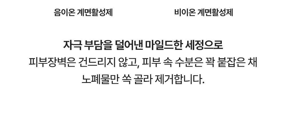 자극 부담을 덜어낸 마일드한 세정으로 피부장벽은 건드리지 않고, 피부 속 수분은 꽉 붙잡은 채 노폐물만 쏙 골라 제거합니다.