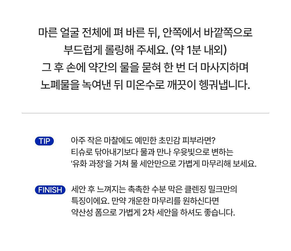 마른 얼굴 전체에 펴 바른 뒤, 안쪽에서 바깥쪽으로 부드럽게 롤링해 주세요. (약 1분 내외) 그 후 손에 약간의 물을 묻혀 한 번 더 마사지하며 노폐물을 녹여낸 뒤 미온수로 깨끗이 헹궈냅니다.